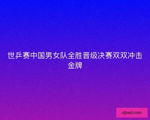 世乒赛中国男女队全胜晋级决赛双双冲击金牌