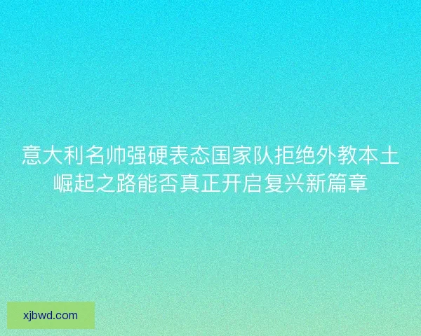 意大利名帅强硬表态国家队拒绝外教本土崛起之路能否真正开启复兴新篇章